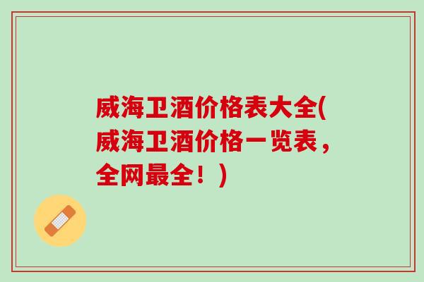威海卫酒价格表大全(威海卫酒价格一览表，全网最全！)