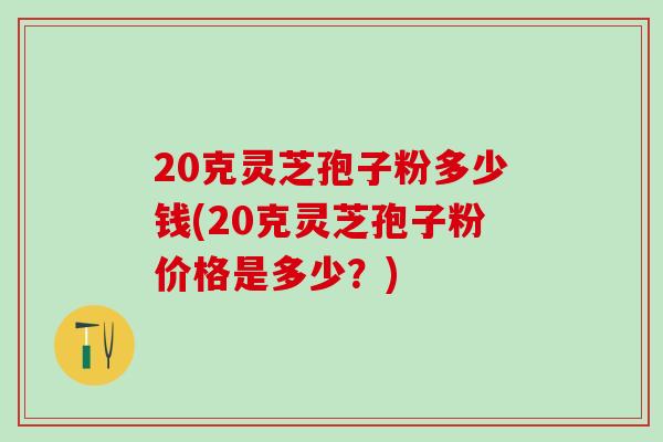 20克灵芝孢子粉多少钱(20克灵芝孢子粉价格是多少？)