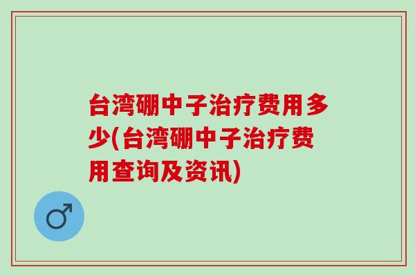 台湾硼中子费用多少(台湾硼中子费用查询及资讯) 台湾硼中子费用多少(台湾硼中子费用查询及资讯)