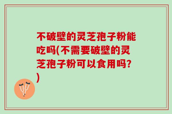 不破壁的灵芝孢子粉能吃吗(不需要破壁的灵芝孢子粉可以食用吗？)