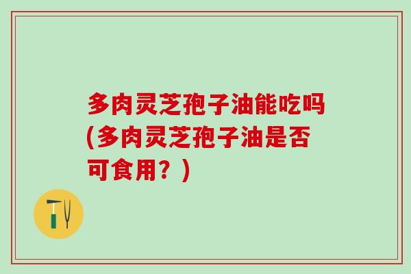 多肉灵芝孢子油能吃吗(多肉灵芝孢子油是否可食用？)