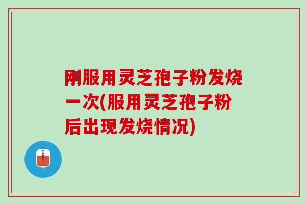刚服用灵芝孢子粉发烧一次(服用灵芝孢子粉后出现发烧情况)