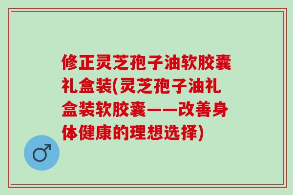 修正灵芝孢子油软胶囊礼盒装(灵芝孢子油礼盒装软胶囊——改善身体健康的理想选择)