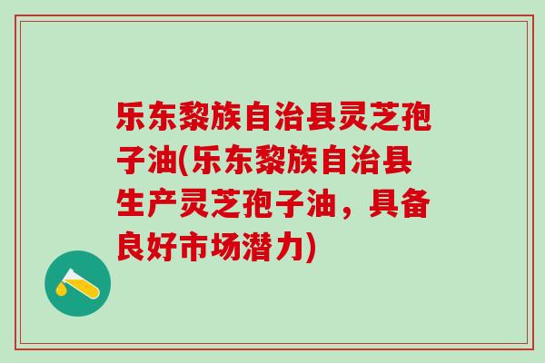 乐东黎族自县灵芝孢子油(乐东黎族自县生产灵芝孢子油,具备良好市场潜力) 乐东黎族自县灵芝孢子油(乐东黎族自县生产灵芝孢子油,具备良好市场潜力)