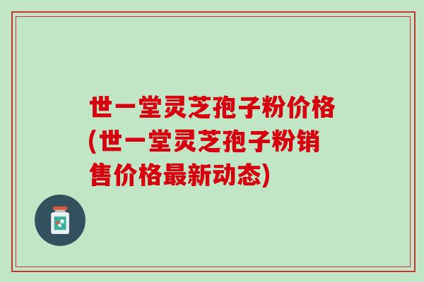 世一堂灵芝孢子粉价格(世一堂灵芝孢子粉销售价格最新动态)