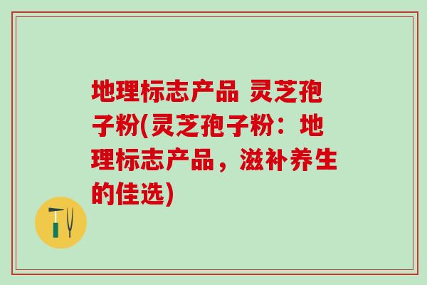 地理标志产品 灵芝孢子粉(灵芝孢子粉:地理标志产品,滋补养生的佳选) 地理标志产品 灵芝孢子粉(灵芝孢子粉:地理标志产品,滋补养生的佳选)