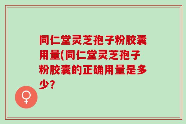 同仁堂灵芝孢子粉胶囊用量(同仁堂灵芝孢子粉胶囊的正确用量是多少? 同仁堂灵芝孢子粉胶囊用量(同仁堂灵芝孢子粉胶囊的正确用量是多少?