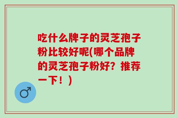 吃什么牌子的灵芝孢子粉比较好呢(哪个品牌的灵芝孢子粉好？推荐一下！)