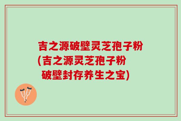 吉之源破壁灵芝孢子粉(吉之源灵芝孢子粉  破壁封存养生之宝)