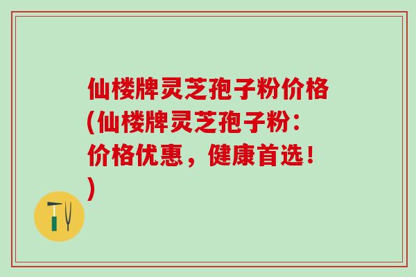 仙楼牌灵芝孢子粉价格(仙楼牌灵芝孢子粉：价格优惠，健康首选！)