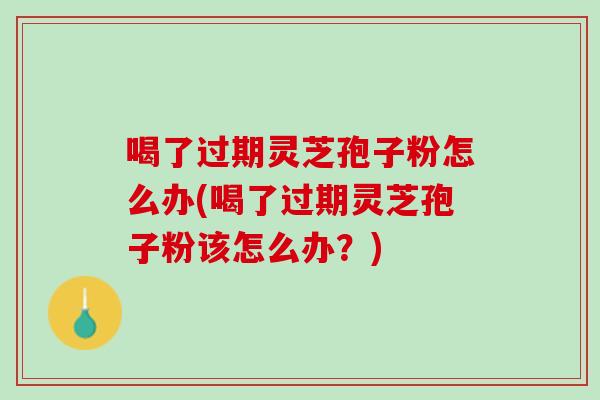 喝了过期灵芝孢子粉怎么办(喝了过期灵芝孢子粉该怎么办？)
