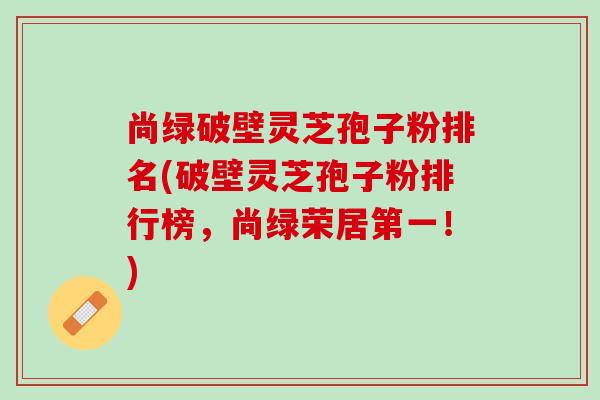 尚绿破壁灵芝孢子粉排名(破壁灵芝孢子粉排行榜，尚绿荣居第一！)