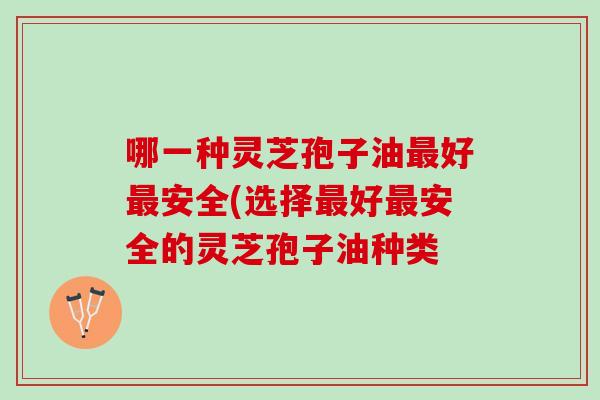 哪一种灵芝孢子油最好最安全(选择最好最安全的灵芝孢子油种类