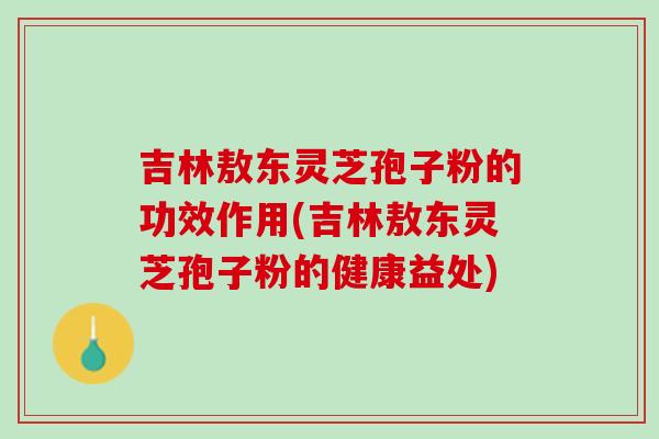 吉林敖东灵芝孢子粉的功效作用(吉林敖东灵芝孢子粉的健康益处)