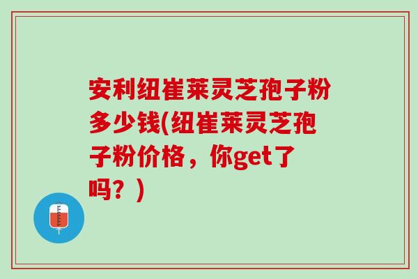 安利纽崔莱灵芝孢子粉多少钱(纽崔莱灵芝孢子粉价格,你get了吗?) 安利纽崔莱灵芝孢子粉多少钱(纽崔莱灵芝孢子粉价格,你get了吗?)