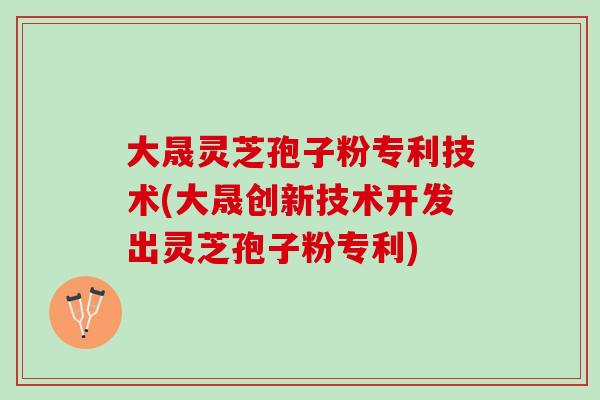 大晟灵芝孢子粉专利技术(大晟创新技术开发出灵芝孢子粉专利)