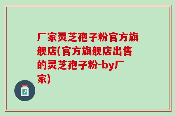 厂家灵芝孢子粉官方旗舰店(官方旗舰店出售的灵芝孢子粉-by厂家)