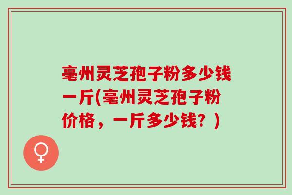 亳州灵芝孢子粉多少钱一斤(亳州灵芝孢子粉价格，一斤多少钱？)