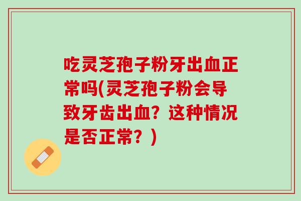 吃灵芝孢子粉牙出正常吗(灵芝孢子粉会导致牙齿出?这种情况是否正常?) 吃灵芝孢子粉牙出正常吗(灵芝孢子粉会导致牙齿出?这种情况是否正常?)