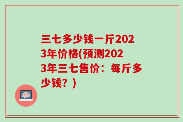 三七多少钱一斤2023年价格(预测2023年三七售价：每斤多少钱？)