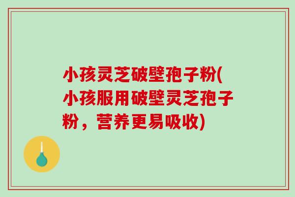小孩灵芝破壁孢子粉(小孩服用破壁灵芝孢子粉，营养更易吸收)