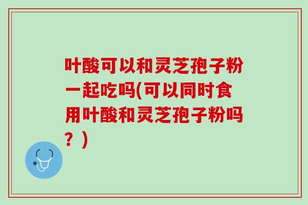 叶酸可以和灵芝孢子粉一起吃吗(可以同时食用叶酸和灵芝孢子粉吗？)