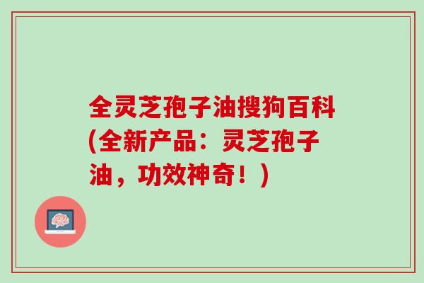 全灵芝孢子油搜狗百科(全新产品：灵芝孢子油，功效神奇！)
