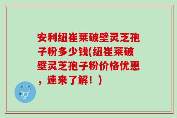 安利纽崔莱破壁灵芝孢子粉多少钱(纽崔莱破壁灵芝孢子粉价格优惠，速来了解！)