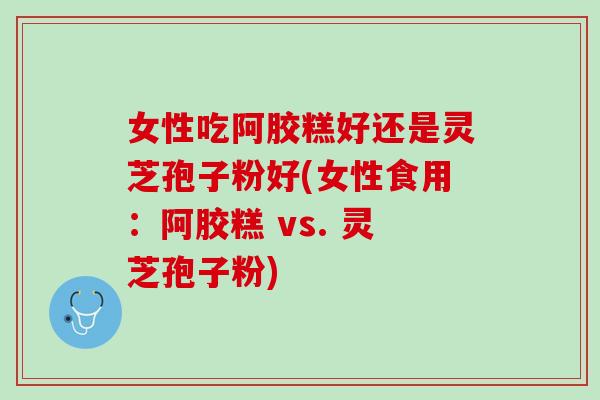 女性吃阿胶糕好还是灵芝孢子粉好(女性食用：阿胶糕 vs. 灵芝孢子粉)