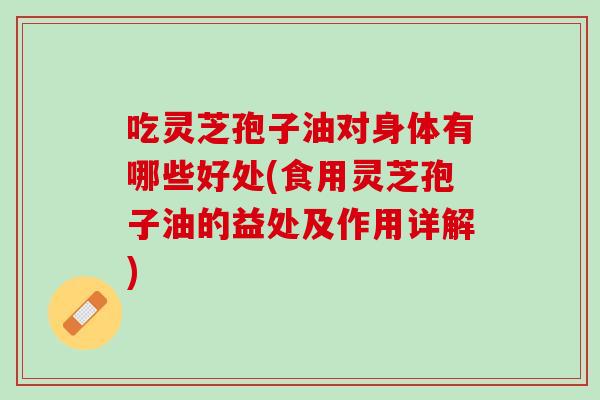 吃灵芝孢子油对身体有哪些好处(食用灵芝孢子油的益处及作用详解)