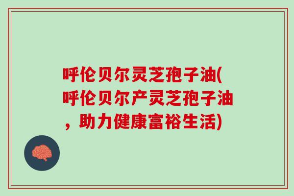 呼伦贝尔灵芝孢子油(呼伦贝尔产灵芝孢子油，助力健康富裕生活)