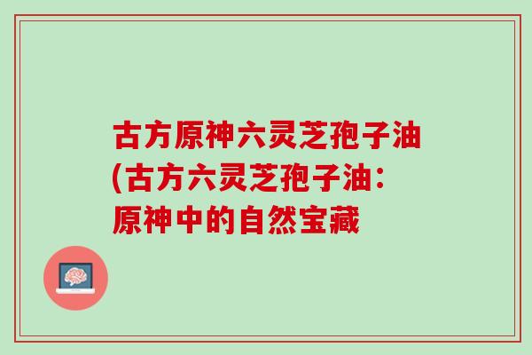 古方原神六灵芝孢子油(古方六灵芝孢子油：原神中的自然宝藏