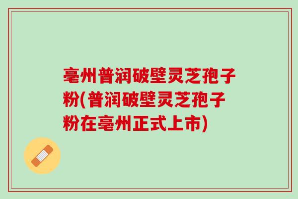 亳州普润破壁灵芝孢子粉(普润破壁灵芝孢子粉在亳州正式上市)