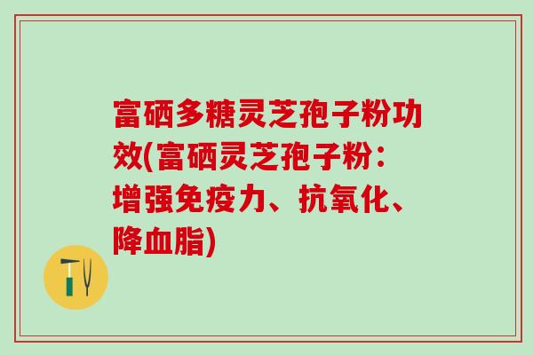 富硒多糖灵芝孢子粉功效(富硒灵芝孢子粉:增强免疫力、、降) 富硒多糖灵芝孢子粉功效(富硒灵芝孢子粉:增强免疫力、、降)