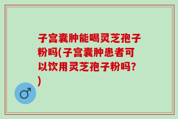 子宫囊肿能喝灵芝孢子粉吗(子宫囊肿患者可以饮用灵芝孢子粉吗？)