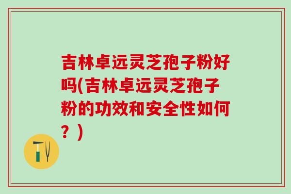 吉林卓远灵芝孢子粉好吗(吉林卓远灵芝孢子粉的功效和安全性如何？)