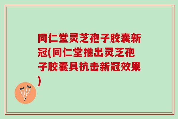 同仁堂灵芝孢子胶囊新冠(同仁堂推出灵芝孢子胶囊具抗击新冠效果)
