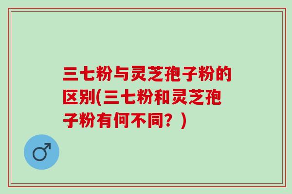 三七粉与灵芝孢子粉的区别(三七粉和灵芝孢子粉有何不同？)