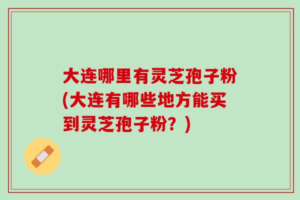 大连哪里有灵芝孢子粉(大连有哪些地方能买到灵芝孢子粉?) 大连哪里有灵芝孢子粉(大连有哪些地方能买到灵芝孢子粉?)