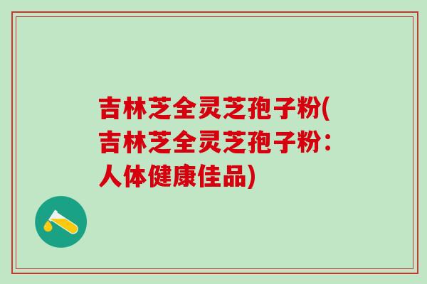 吉林芝全灵芝孢子粉(吉林芝全灵芝孢子粉：人体健康佳品)