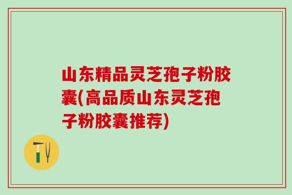 山东精品灵芝孢子粉胶囊(高品质山东灵芝孢子粉胶囊推荐) 山东精品灵芝孢子粉胶囊(高品质山东灵芝孢子粉胶囊推荐)