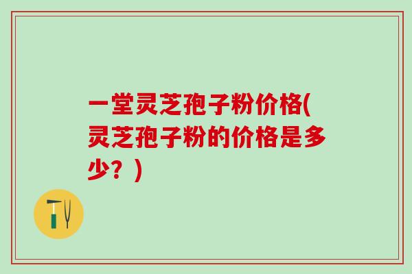 一堂灵芝孢子粉价格(灵芝孢子粉的价格是多少？)