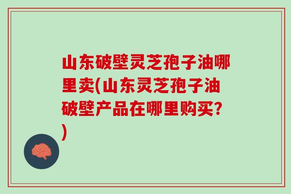 山东破壁灵芝孢子油哪里卖(山东灵芝孢子油破壁产品在哪里购买?) 山东破壁灵芝孢子油哪里卖(山东灵芝孢子油破壁产品在哪里购买?)