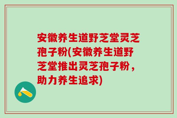 安徽养生道野芝堂灵芝孢子粉(安徽养生道野芝堂推出灵芝孢子粉,助力养生追求) 安徽养生道野芝堂灵芝孢子粉(安徽养生道野芝堂推出灵芝孢子粉,助力养生追求)