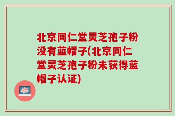 北京同仁堂灵芝孢子粉没有蓝帽子(北京同仁堂灵芝孢子粉未获得蓝帽子认证)