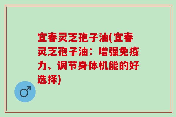 宜春灵芝孢子油(宜春灵芝孢子油：增强免疫力、调节身体机能的好选择)