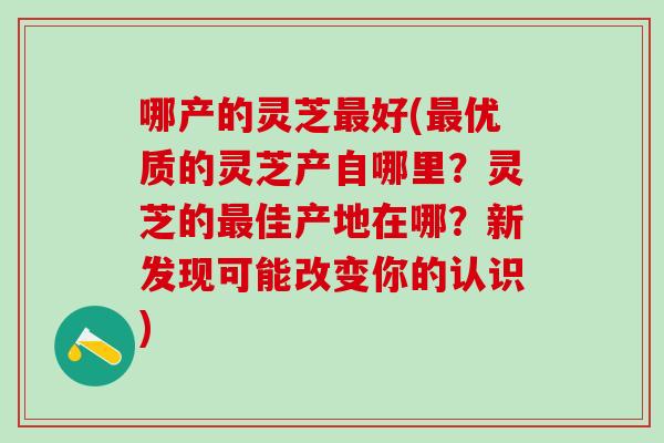 哪产的灵芝好(优质的灵芝产自哪里?灵芝的佳产地在哪?新发现可能改变你的认识) 哪产的灵芝好(优质的灵芝产自哪里?灵芝的佳产地在哪?新发现可能改变你的认识)