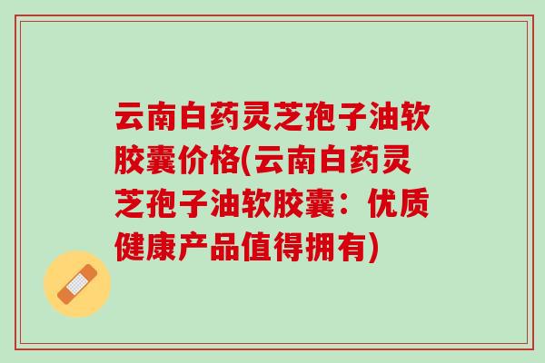 云南白药灵芝孢子油软胶囊价格(云南白药灵芝孢子油软胶囊：优质健康产品值得拥有)
