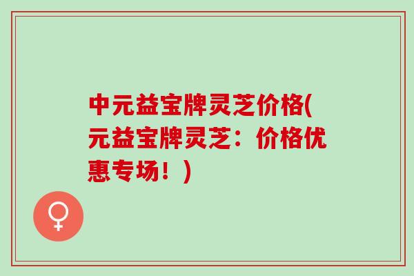中元益宝牌灵芝价格(元益宝牌灵芝:价格优惠专场!) 中元益宝牌灵芝价格(元益宝牌灵芝:价格优惠专场!)