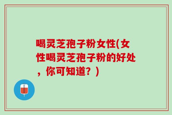 喝灵芝孢子粉女性(女性喝灵芝孢子粉的好处，你可知道？)
